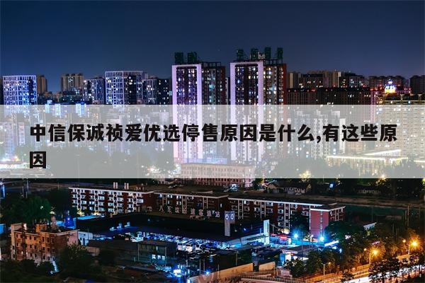 中信保诚祯爱优选停售原因是什么,有这些原因