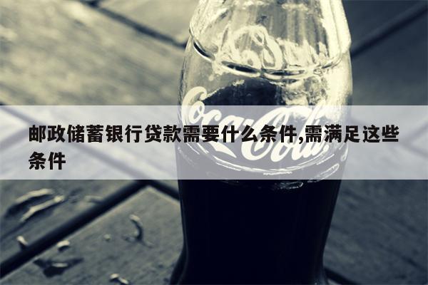 邮政储蓄银行贷款需要什么条件,需满足这些条件