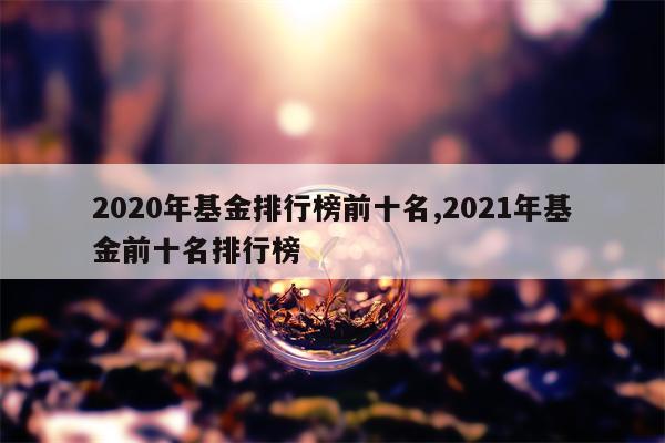 2020年基金排行榜前十名,2021年基金前十名排行榜