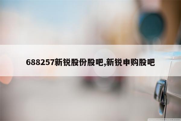 688257新锐股份股吧,新锐申购股吧