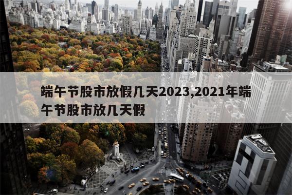 端午节股市放假几天2023,2021年端午节股市放几天假