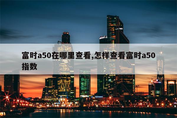 富时a50在哪里查看,怎样查看富时a50指数