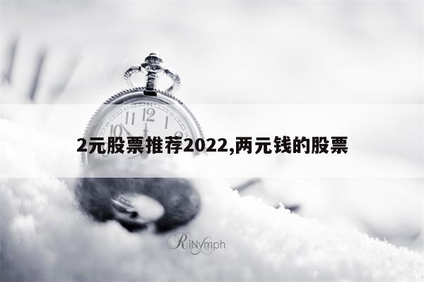 2元股票推荐2022,两元钱的股票