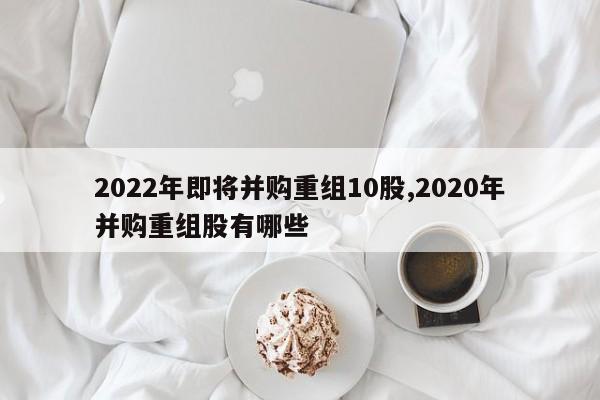 2022年即将并购重组10股,2020年并购重组股有哪些