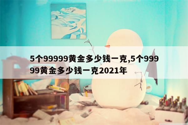 5个99999黄金多少钱一克,5个99999黄金多少钱一克2021年