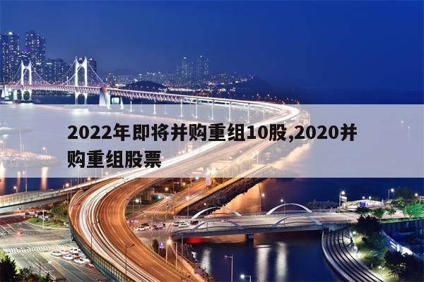 2022年即将并购重组10股,2020并购重组股票