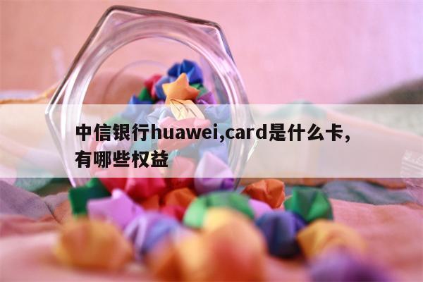 中信银行huawei,card是什么卡,有哪些权益