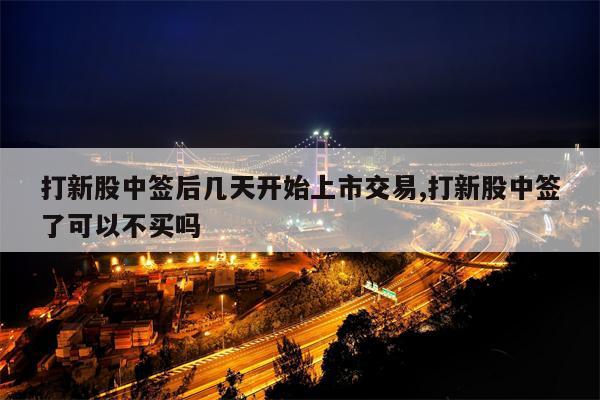 打新股中签后几天开始上市交易,打新股中签了可以不买吗