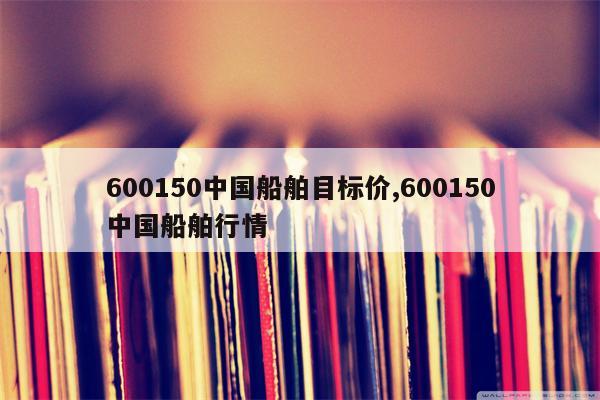 600150中国船舶目标价,600150中国船舶行情