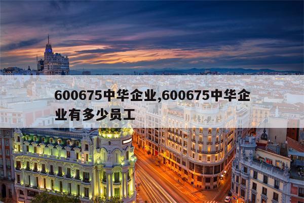 600675中华企业,600675中华企业有多少员工