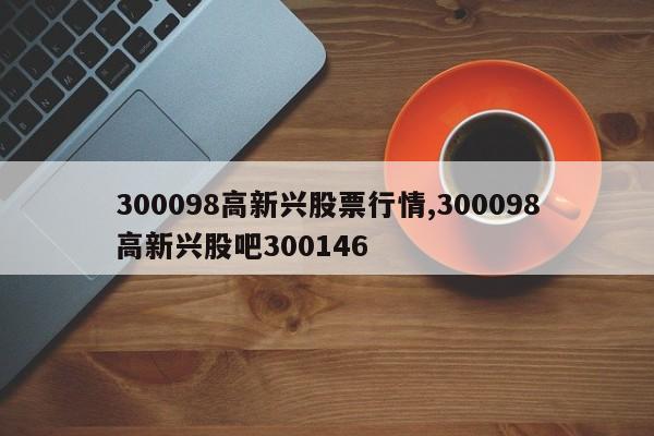 300098高新兴股票行情,300098高新兴股吧300146