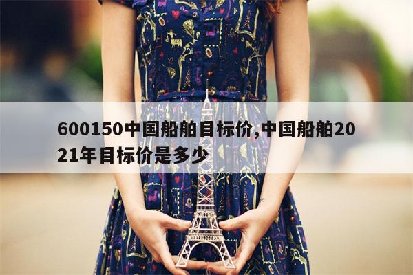 600150中国船舶目标价,中国船舶2021年目标价是多少