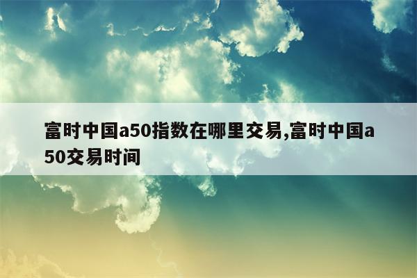 富时中国a50指数在哪里交易,富时中国a50交易时间