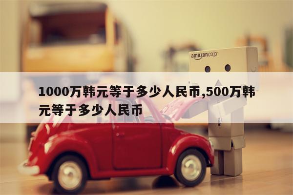 1000万韩元等于多少人民币,500万韩元等于多少人民币