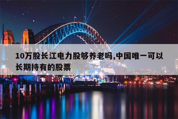 10万股长江电力股够养老吗,中国唯一可以长期持有的股票