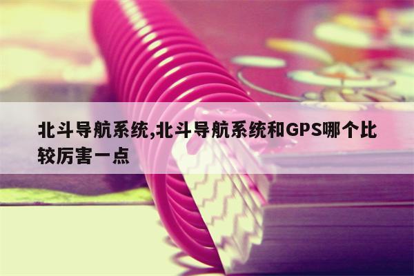 北斗导航系统,北斗导航系统和GPS哪个比较厉害一点