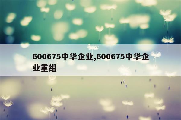 600675中华企业,600675中华企业重组