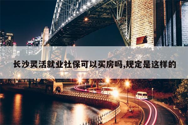 长沙灵活就业社保可以买房吗,规定是这样的