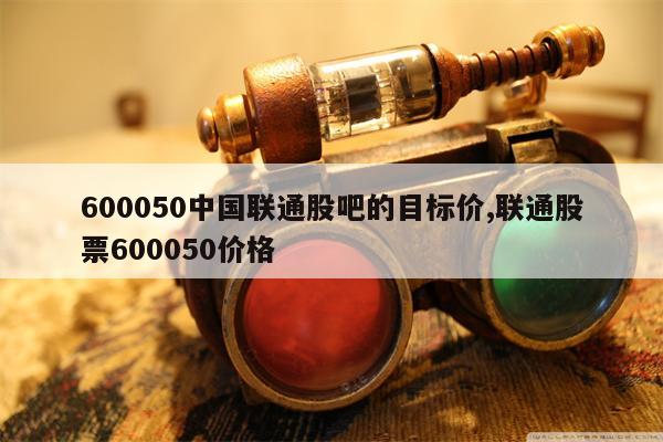 600050中国联通股吧的目标价,联通股票600050价格