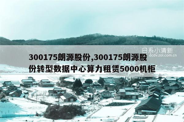 300175朗源股份,300175朗源股份转型数据中心算力租赁5000机柜