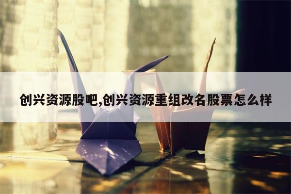 创兴资源股吧,创兴资源重组改名股票怎么样