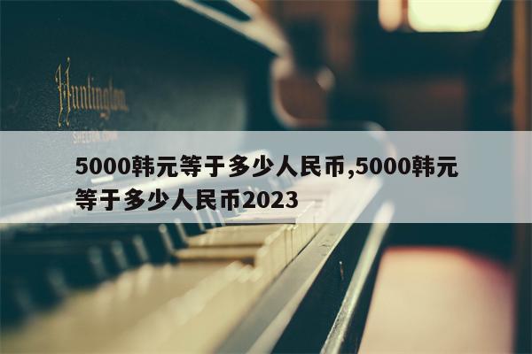 5000韩元等于多少人民币,5000韩元等于多少人民币2023