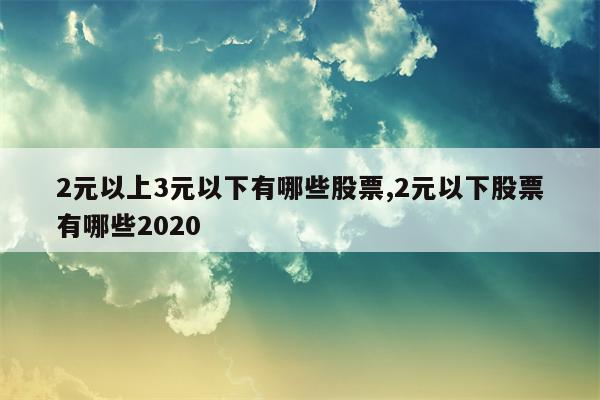 2元以上3元以下有哪些股票,2元以下股票有哪些2020