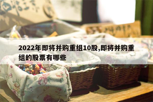 2022年即将并购重组10股,即将并购重组的股票有哪些