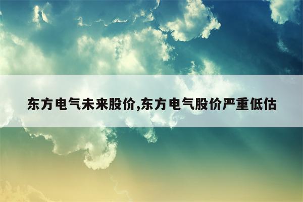 东方电气未来股价,东方电气股价严重低估