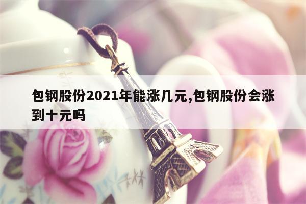 包钢股份2021年能涨几元,包钢股份会涨到十元吗