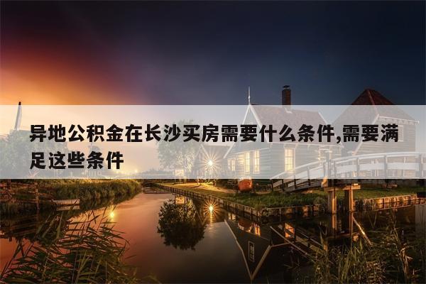 异地公积金在长沙买房需要什么条件,需要满足这些条件