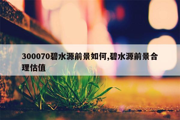 300070碧水源前景如何,碧水源前景合理估值