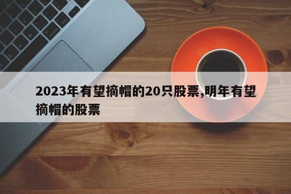 2023年有望摘帽的20只股票,明年有望摘帽的股票