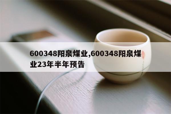 600348阳泉煤业,600348阳泉煤业23年半年预告