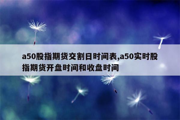 a50股指期货交割日时间表,a50实时股指期货开盘时间和收盘时间