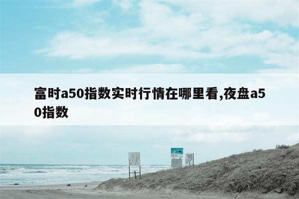 富时a50指数实时行情在哪里看,夜盘a50指数