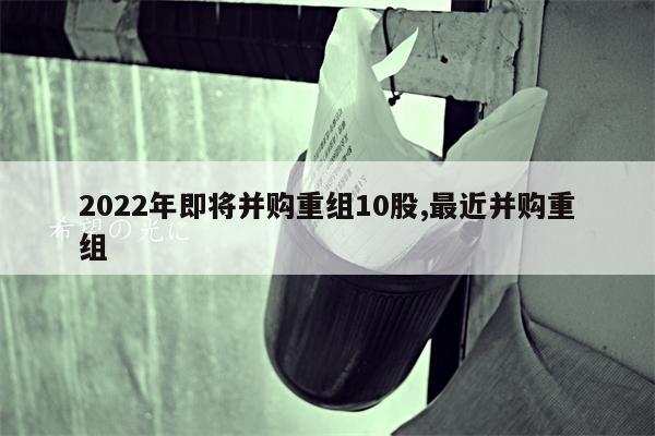 2022年即将并购重组10股,最近并购重组