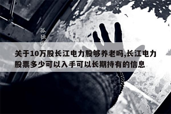 关于10万股长江电力股够养老吗,长江电力股票多少可以入手可以长期持有的信息