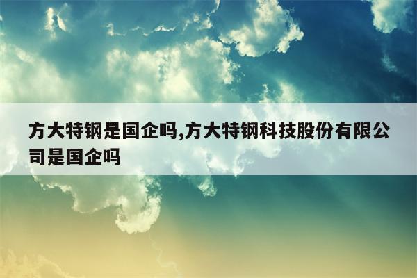 方大特钢是国企吗,方大特钢科技股份有限公司是国企吗