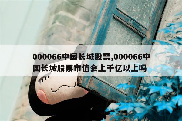 000066中国长城股票,000066中国长城股票市值会上千亿以上吗