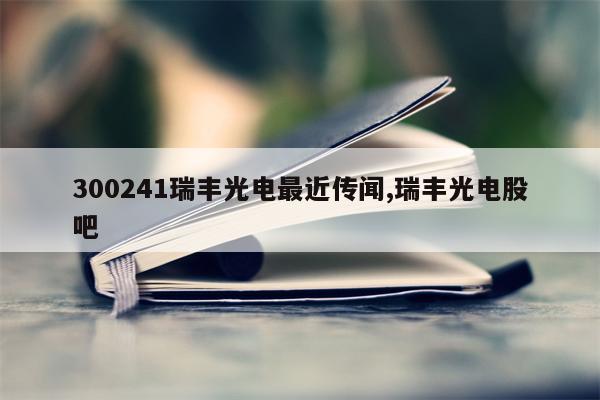 300241瑞丰光电最近传闻,瑞丰光电股吧