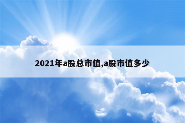 2021年a股总市值,a股市值多少