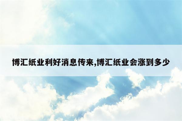 博汇纸业利好消息传来,博汇纸业会涨到多少