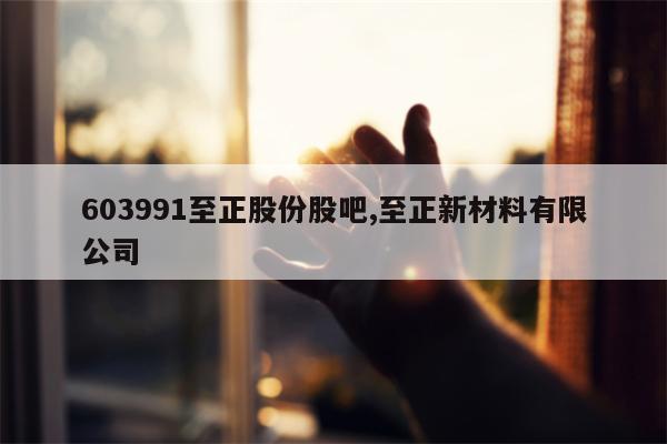 603991至正股份股吧,至正新材料有限公司