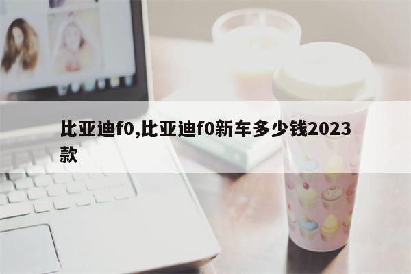 比亚迪f0,比亚迪f0新车多少钱2023款