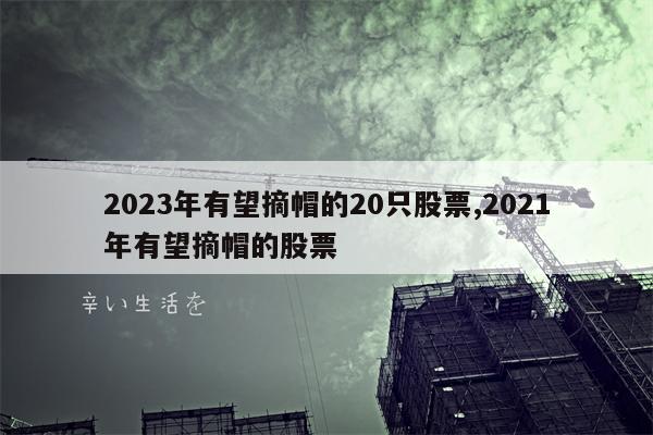 2023年有望摘帽的20只股票,2021年有望摘帽的股票