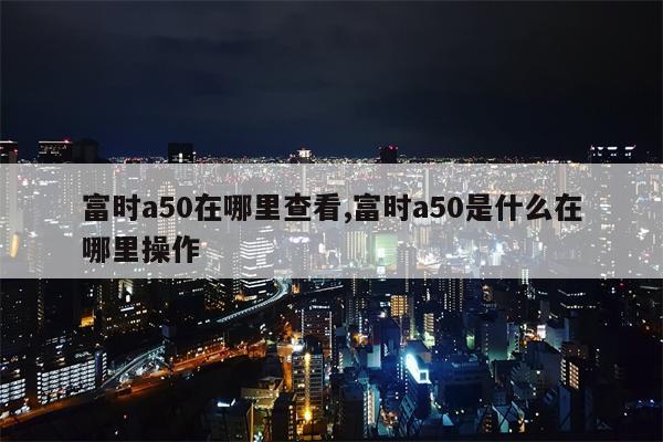 富时a50在哪里查看,富时a50是什么在哪里操作