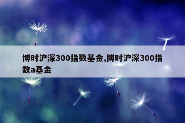 博时沪深300指数基金,博时沪深300指数a基金