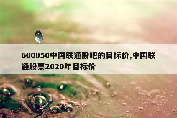 600050中国联通股吧的目标价,中国联通股票2020年目标价