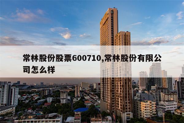 常林股份股票600710,常林股份有限公司怎么样